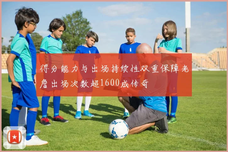 得分能力与出场持续性双重保障老詹出场次数超1600成传奇