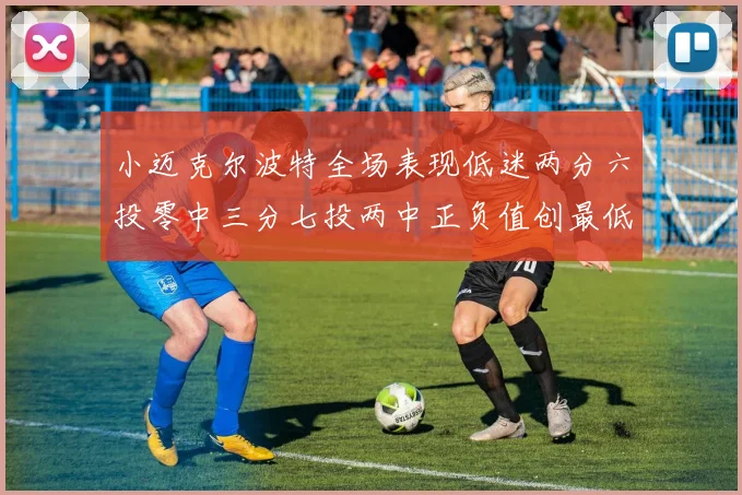 小迈克尔波特全场表现低迷两分六投零中三分七投两中正负值创最低纪录