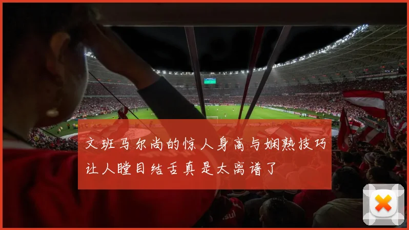 文班马尔尚的惊人身高与娴熟技巧让人瞠目结舌真是太离谱了