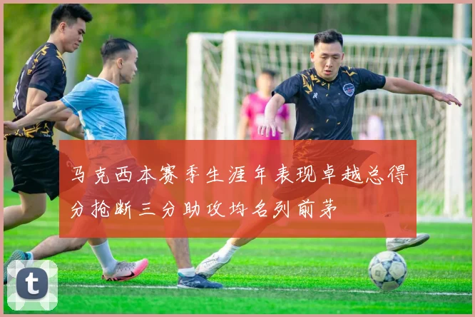 马克西本赛季生涯年表现卓越总得分抢断三分助攻均名列前茅