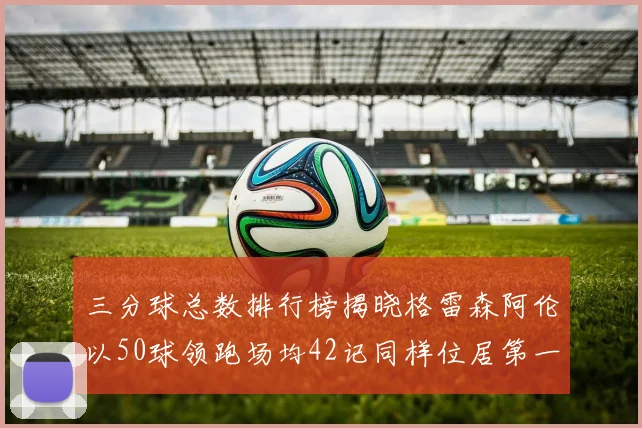 三分球总数排行榜揭晓格雷森阿伦以50球领跑场均42记同样位居第一