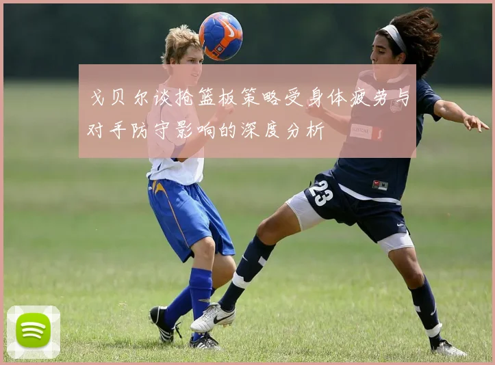 戈贝尔谈抢篮板策略受身体疲劳与对手防守影响的深度分析