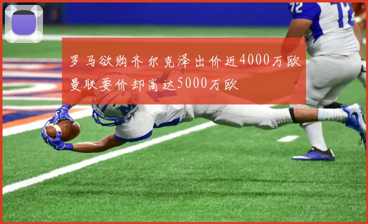 罗马欲购齐尔克泽出价近4000万欧曼联要价却高达5000万欧
