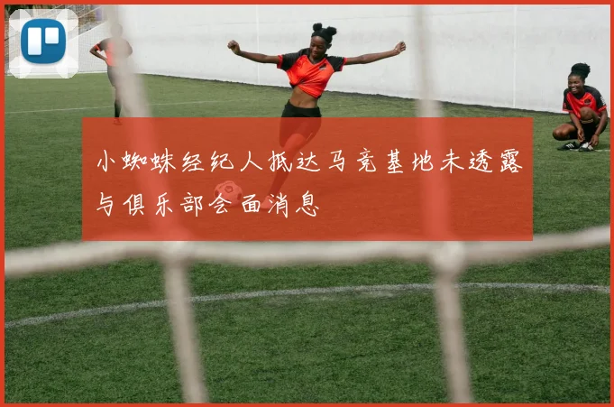 小蜘蛛经纪人抵达马竞基地未透露与俱乐部会面消息