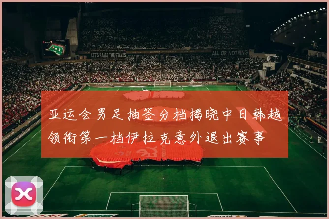 亚运会男足抽签分档揭晓中日韩越领衔第一档伊拉克意外退出赛事
