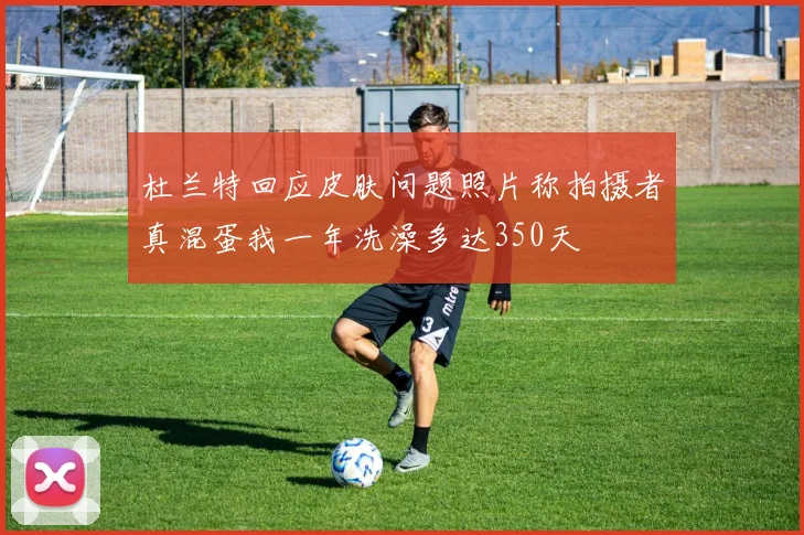 杜兰特回应皮肤问题照片称拍摄者真混蛋我一年洗澡多达350天