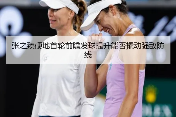 张之臻硬地首轮前瞻发球提升能否撬动强敌防线